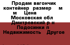 Продам вагончик контейнер. размер 2.5м -5м. › Цена ­ 30 000 - Московская обл., Дмитровский р-н, Подосинки п. Недвижимость » Другое   